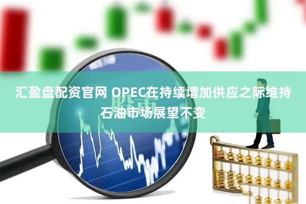 汇盈盘配资官网 OPEC在持续增加供应之际维持石油市场展望不变
