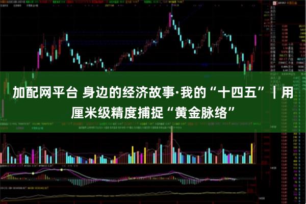 加配网平台 身边的经济故事·我的“十四五”｜用厘米级精度捕捉“黄金脉络”