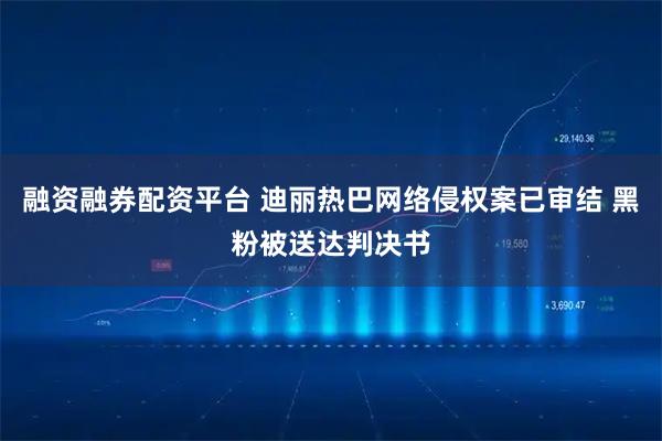融资融券配资平台 迪丽热巴网络侵权案已审结 黑粉被送达判决书