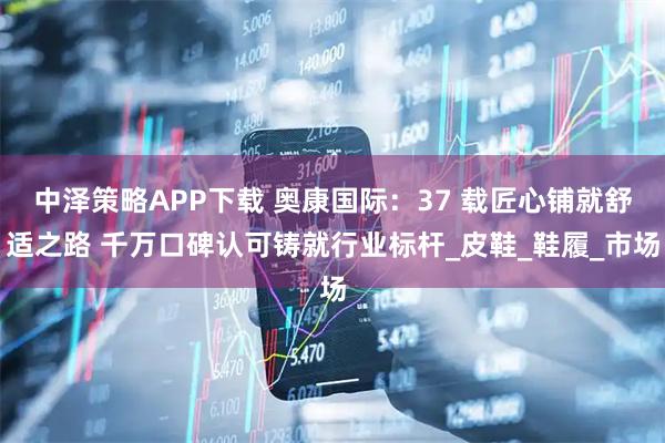 中泽策略APP下载 奥康国际：37 载匠心铺就舒适之路 千万口碑认可铸就行业标杆_皮鞋_鞋履_市场