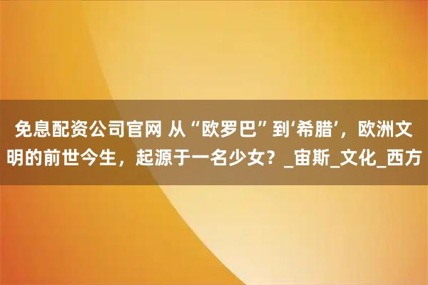 免息配资公司官网 从“欧罗巴”到‘希腊’,欧洲文明的前世今生,起源于一名少女?_宙斯_文化_西方