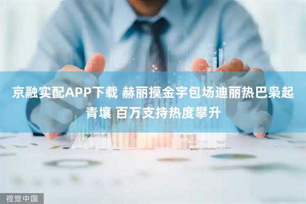 京融实配APP下载 赫丽摸金宇包场迪丽热巴枭起青壤 百万支持热度攀升