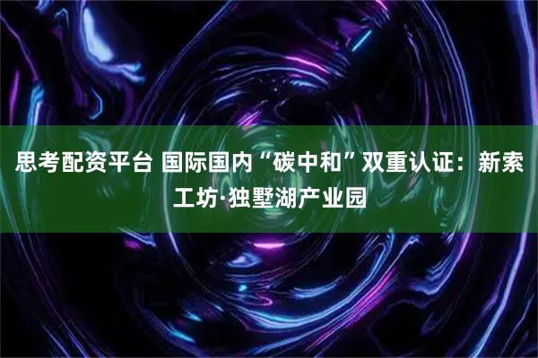 思考配资平台 国际国内“碳中和”双重认证：新索工坊·独墅湖产业园