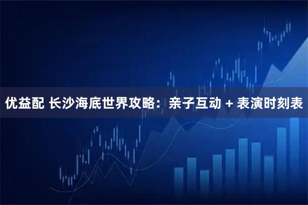 优益配 长沙海底世界攻略:亲子互动 + 表演时刻表