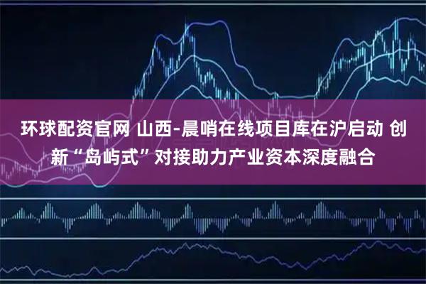 环球配资官网 山西-晨哨在线项目库在沪启动 创新“岛屿式”对接助力产业资本深度融合