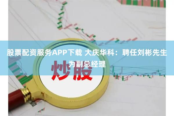 股票配资服务APP下载 大庆华科：聘任刘彬先生为副总经理