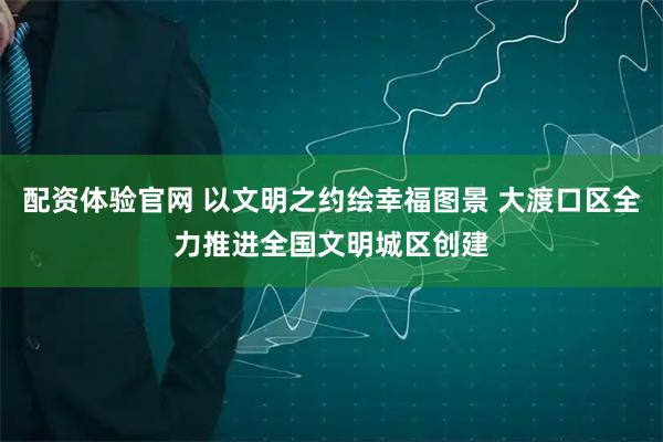 配资体验官网 以文明之约绘幸福图景 大渡口区全力推进全国文明城区创建