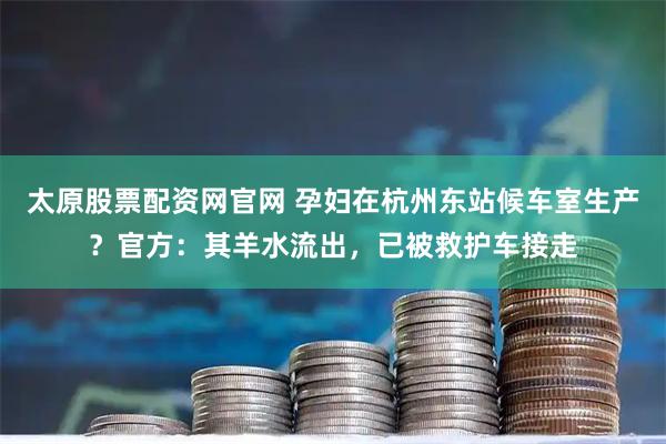 太原股票配资网官网 孕妇在杭州东站候车室生产？官方：其羊水流出，已被救护车接走