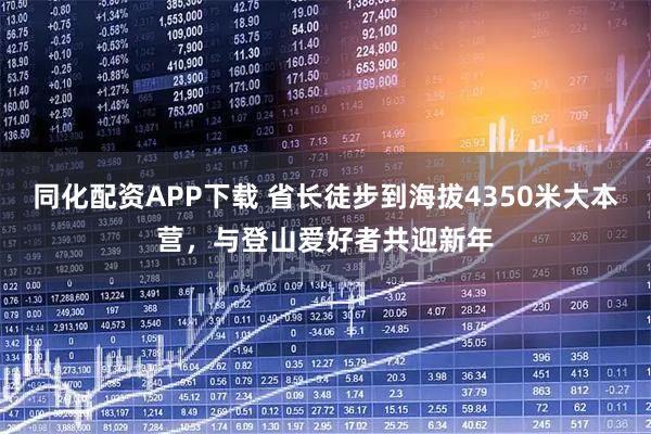 同化配资APP下载 省长徒步到海拔4350米大本营，与登山爱好者共迎新年