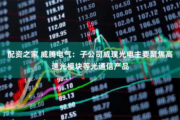 配资之家 威腾电气：子公司威璞光电主要聚焦高速光模块等光通信产品