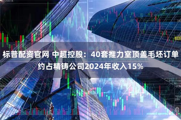 标普配资官网 中超控股：40套推力室顶盖毛坯订单约占精铸公司2024年收入15%
