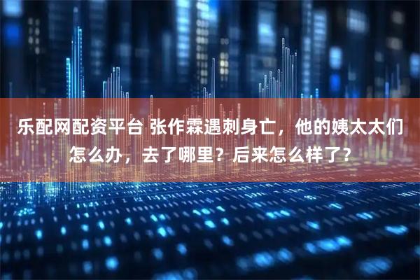 乐配网配资平台 张作霖遇刺身亡，他的姨太太们怎么办，去了哪里？后来怎么样了？